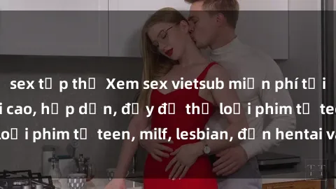 sex tập thể Xem sex vietsub miễn phí tại nhà, độ phân giải cao, hấp dẫn, đầy đủ thể loại phim từ teen, milf, lesbian, đến hentai và jav.