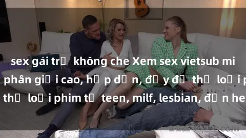 sex gái trẻ không che Xem sex vietsub miễn phí tại nhà, độ phân giải cao, hấp dẫn, đầy đủ thể loại phim từ teen, milf, lesbian, đến hentai và jav.