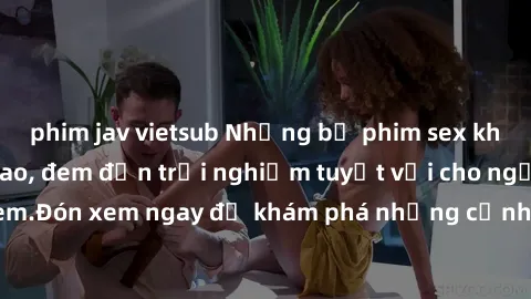 phim jav vietsub Những bộ phim sex không che HD đỉnh cao, đem đến trải nghiệm tuyệt vời cho người xem.Đón xem ngay để khám phá những cảnh quay đẹp mắt và kích thích.