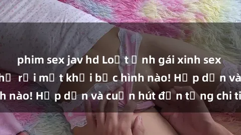phim sex jav hd Loạt ảnh gái xinh sex nóng bỏng, không thể rời mắt khỏi bức hình nào! Hấp dẫn và cuốn hút đến từng chi tiết.