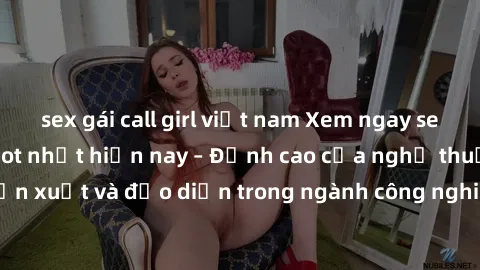sex gái call girl việt nam Xem ngay sex video Việt Nam hot nhất hiện nay – Đỉnh cao của nghệ thuật diễn xuất và đạo diễn trong ngành công nghiệp phim người lớn tại đây!