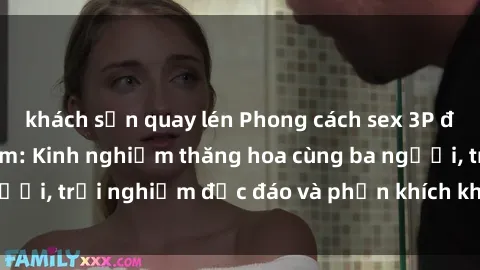 khách sạn quay lén Phong cách sex 3P độc đáo tại Việt Nam: Kinh nghiệm thăng hoa cùng ba người, trải nghiệm độc đáo và phấn khích không thể bỏ lỡ!