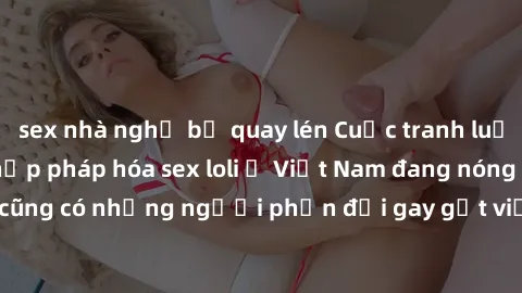 sex nhà nghỉ bị quay lén Cuộc tranh luận về việc có nên hợp pháp hóa sex loli ở Việt Nam đang nóng lên. Đồng thời, cũng có những người phản đối gay gắt việc này vì lo ngại về tác động tiêu cực lên trẻ
