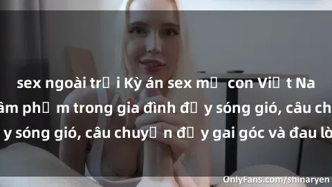 sex ngoài trời Kỳ án sex mẹ con Việt Nam: Sự sở hữu và xâm phạm trong gia đình đầy sóng gió, câu chuyện đầy gai góc và đau lòng.