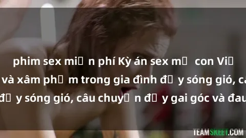 phim sex miễn phí Kỳ án sex mẹ con Việt Nam: Sự sở hữu và xâm phạm trong gia đình đầy sóng gió, câu chuyện đầy gai góc và đau lòng.