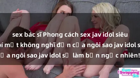 sex bác sĩ Phong cách sex jav idol siêu hấp dẫn: Những bí mật không nghĩ đến của ngôi sao jav idol sẽ làm bạn ngạc nhiên!