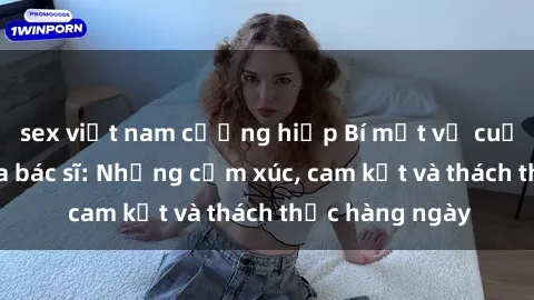 sex việt nam cưỡng hiếp Bí mật về cuộc sống sex của bác sĩ: Những cảm xúc, cam kết và thách thức hàng ngày