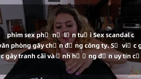 phim sex phụ nữ lớn tuổi Sex scandal của nữ nhân viên văn phòng gây chấn động công ty. Sự việc gây tranh cãi và ảnh hưởng đến uy tín của doanh nghiệp.