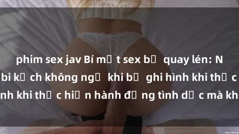 phim sex jav Bí mật sex bị quay lén: Những hậu quả và bi kịch không ngờ khi bị ghi hình khi thực hiện hành động tình dục mà không biết.