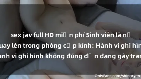 sex jav full HD miễn phí Sinh viên là nạn nhân của video quay lén trong phòng cấp kính: Hành vi ghi hình không đúng đắn đang gây tranh cãi lớn