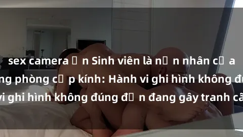 sex camera ẩn Sinh viên là nạn nhân của video quay lén trong phòng cấp kính: Hành vi ghi hình không đúng đắn đang gây tranh cãi lớn