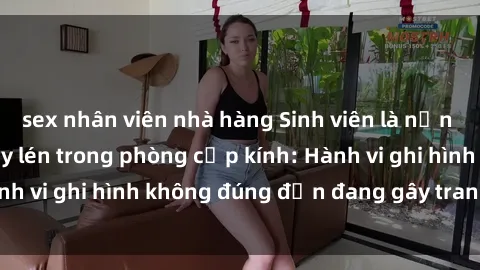 sex nhân viên nhà hàng Sinh viên là nạn nhân của video quay lén trong phòng cấp kính: Hành vi ghi hình không đúng đắn đang gây tranh cãi lớn