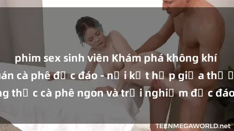 phim sex sinh viên Khám phá không khí độc đáo tại sex quán cà phê độc đáo - nơi kết hợp giữa thưởng thức cà phê ngon và trải nghiệm độc đáo của không gian sex shop.
