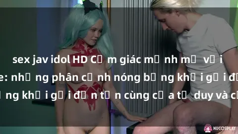 sex jav idol HD Cảm giác mạnh mẽ với sex BDSM không che: những phân cảnh nóng bỏng khơi gợi đến tận cùng của tư duy và cơ thể.