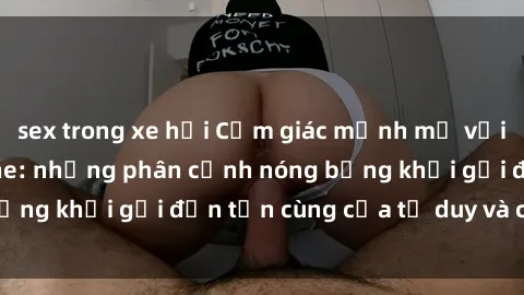 sex trong xe hơi Cảm giác mạnh mẽ với sex BDSM không che: những phân cảnh nóng bỏng khơi gợi đến tận cùng của tư duy và cơ thể.