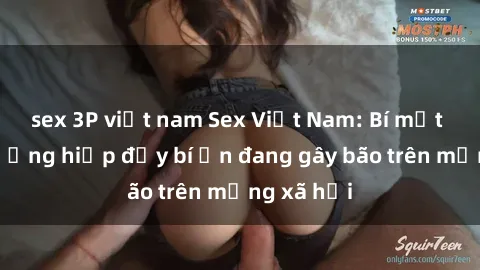 sex 3P việt nam Sex Việt Nam: Bí mật về vụ cưỡng hiếp đầy bí ẩn đang gây bão trên mạng xã hội