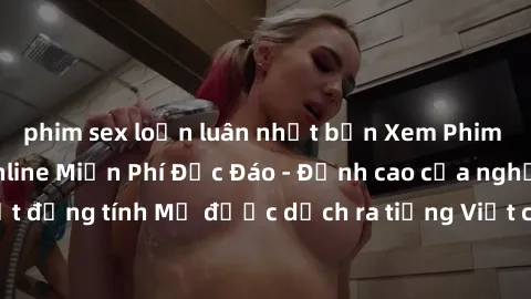 phim sex loạn luân nhật bản Xem Phim Sex Mỹ Vietsub Online Miễn Phí Độc Đáo - Đỉnh cao của nghệ thuật đồng tính Mỹ được dịch ra tiếng Việt cho người xem hiểu rõ hơn.