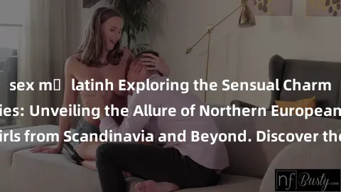 sex mỹ latinh Exploring the Sensual Charms of Nordic Beauties: Unveiling the Allure of Northern European Sexiness in Girls from Scandinavia and Beyond. Discover the Seductive Secrets of Northern Europ