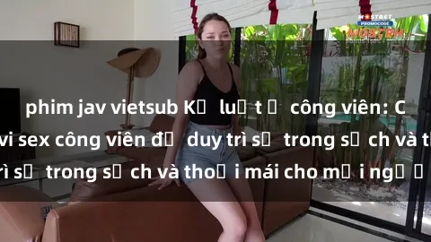 phim jav vietsub Kỷ luật ở công viên: Chấn chỉnh hành vi sex công viên để duy trì sự trong sạch và thoải mái cho mọi người.