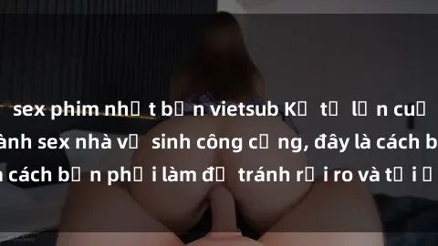 sex phim nhật bản vietsub Kể từ lần cuối cùng bạn thực hành sex nhà vệ sinh công cộng, đây là cách bạn phải làm để tránh rủi ro và tối ưu trải nghiệm.