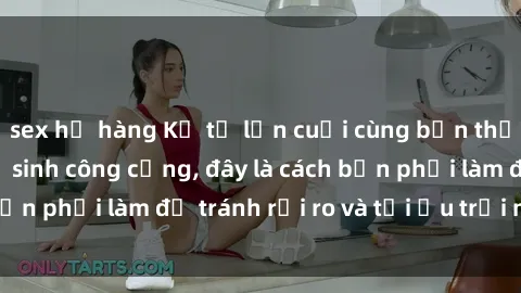 sex họ hàng Kể từ lần cuối cùng bạn thực hành sex nhà vệ sinh công cộng, đây là cách bạn phải làm để tránh rủi ro và tối ưu trải nghiệm.