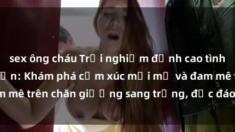 sex ông cháu Trải nghiệm đỉnh cao tình yêu tại sex khách sạn: Khám phá cảm xúc mới mẻ và đam mê trên chăn giường sang trọng, độc đáo, không giới hạn.