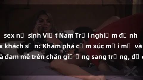 sex nữ sinh Việt Nam Trải nghiệm đỉnh cao tình yêu tại sex khách sạn: Khám phá cảm xúc mới mẻ và đam mê trên chăn giường sang trọng, độc đáo, không giới hạn.