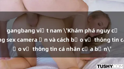 gangbang việt nam 'Khám phá nguy cơ của việc sử dụng sex camera ẩn và cách bảo vệ thông tin cá nhân của bạn'