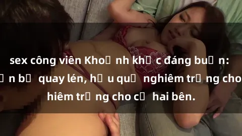 sex công viên Khoảnh khắc đáng buồn: Sex khách sạn bị quay lén, hậu quả nghiêm trọng cho cả hai bên.