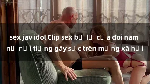 sex jav idol Clip sex bị lộ của đôi nam nữ nổi tiếng gây sốc trên mạng xã hội
