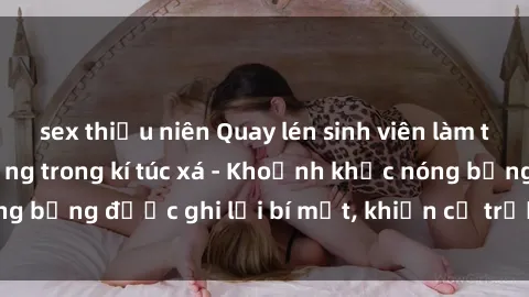 sex thiếu niên Quay lén sinh viên làm tình ngay trên giường trong kí túc xá - Khoảnh khắc nóng bỏng được ghi lại bí mật, khiến cả trường học xôn xao.