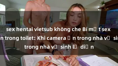 sex hentai vietsub không che Bí mật sex bị quay lén trong toilet: Khi camera ẩn trong nhà vệ sinh lộ diện
