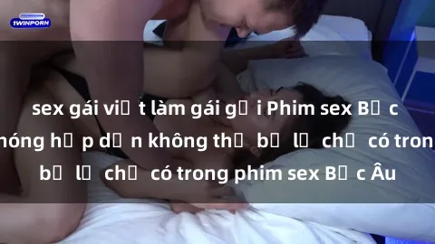 sex gái việt làm gái gọi Phim sex Bắc Âu: Những cảnh nóng hấp dẫn không thể bỏ lỡ chỉ có trong phim sex Bắc Âu