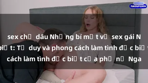 sex chị dâu Những bí mật về sex gái Nga mà bạn chưa biết: Tư duy và phong cách làm tình đặc biệt của phụ nữ Nga