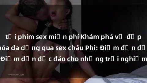 tải phim sex miễn phí Khám phá vẻ đẹp tự nhiên và văn hóa đa dạng qua sex châu Phi: Điểm đến độc đáo cho những trải nghiệm khó quên