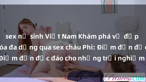 sex nữ sinh Việt Nam Khám phá vẻ đẹp tự nhiên và văn hóa đa dạng qua sex châu Phi: Điểm đến độc đáo cho những trải nghiệm khó quên
