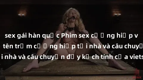 sex gái hàn quốc Phim sex cưỡng hiếp vietsub: Nữ sinh bị tên trộm cưỡng hiếp tại nhà và câu chuyện đầy kịch tính của vietsub