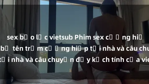 sex bạo lực vietsub Phim sex cưỡng hiếp vietsub: Nữ sinh bị tên trộm cưỡng hiếp tại nhà và câu chuyện đầy kịch tính của vietsub