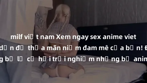 milf việt nam Xem ngay sex anime vietsub cực hot và hấp dẫn để thỏa mãn niềm đam mê của bạn! Đừng bỏ lỡ cơ hội trải nghiệm những bộ anime đỉnh cao chỉ có tại đây!