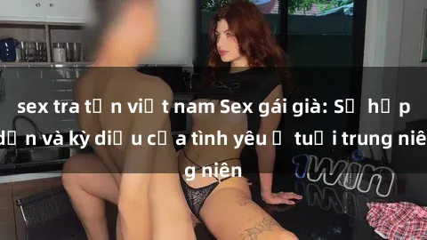 sex tra tấn việt nam Sex gái già: Sự hấp dẫn và kỳ diệu của tình yêu ở tuổi trung niên