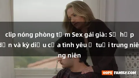 clip nóng phòng tắm Sex gái già: Sự hấp dẫn và kỳ diệu của tình yêu ở tuổi trung niên
