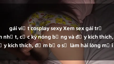 gái việt cosplay sexy Xem sex gái trẻ không che hấp dẫn nhất, cực kỳ nóng bỏng và đầy kích thích, đảm bảo sẽ làm hài lòng mọi người!