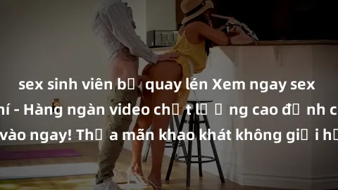 sex sinh viên bị quay lén Xem ngay sex jav full HD miễn phí - Hàng ngàn video chất lượng cao đỉnh cao chỉ cần click vào ngay! Thỏa mãn khao khát không giới hạn, đón chờ những trải nghiệm mới lạ!