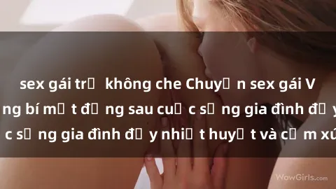 sex gái trẻ không che Chuyện sex gái Việt có chồng: Những bí mật đằng sau cuộc sống gia đình đầy nhiệt huyết và cảm xúc