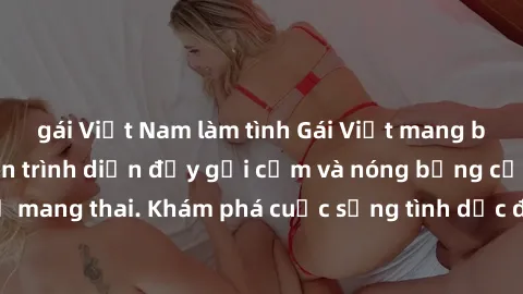 gái Việt Nam làm tình Gái Việt mang bầu và làm tình: Màn trình diễn đầy gợi cảm và nóng bỏng của phụ nữ mang thai. Khám phá cuộc sống tình dục đầy hấp dẫn và mới lạ của họ!