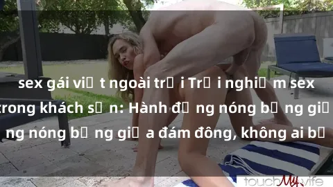 sex gái việt ngoài trời Trải nghiệm sex sinh viên sôi động trong khách sạn: Hành động nóng bỏng giữa đám đông, không ai bị bỏ lỡ
