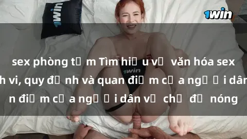 sex phòng tắm Tìm hiểu về văn hóa sex ở Việt Nam: Hành vi, quy định và quan điểm của người dân về chủ đề nóng