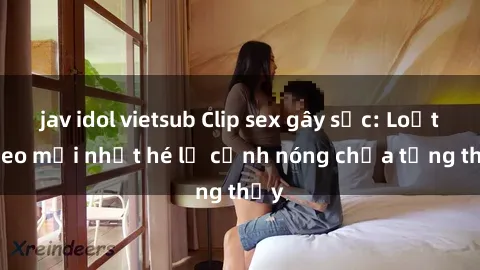 jav idol vietsub Clip sex gây sốc: Loạt video mới nhất hé lộ cảnh nóng chưa từng thấy