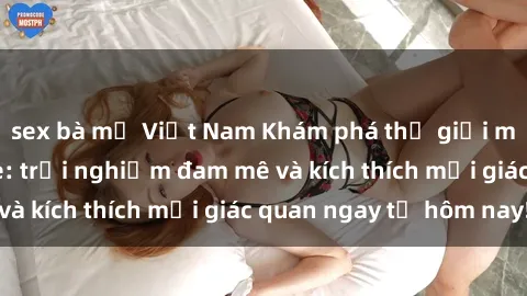 sex bà mẹ Việt Nam Khám phá thế giới mới của sex online: trải nghiệm đam mê và kích thích mọi giác quan ngay từ hôm nay!