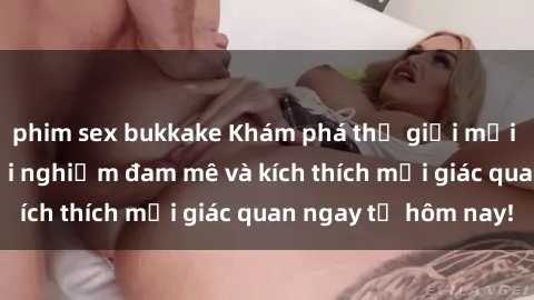 phim sex bukkake Khám phá thế giới mới của sex online: trải nghiệm đam mê và kích thích mọi giác quan ngay từ hôm nay!